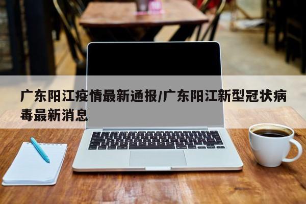 广东阳江疫情最新通报/广东阳江新型冠状病毒最新消息